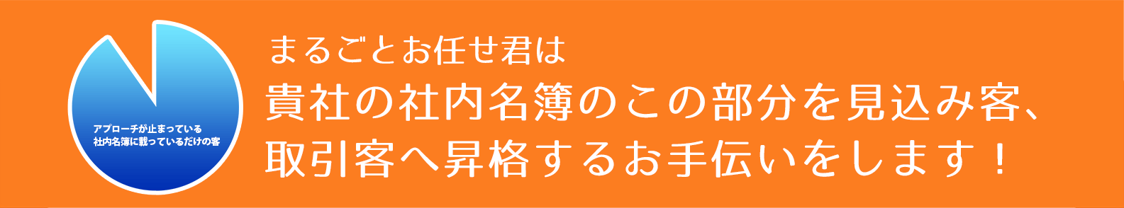 まるごとお任せ君は貴社の社内名簿の費用を投じたもののアプローチが止まっている社内名簿に載っているだけの客を見込み客、取引客へ昇格するお手伝いをします！