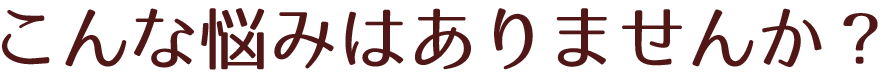 こんな悩みはありませんか？